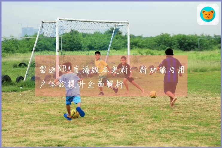 雷速NBA直播版本更新：新功能与用户体验提升全面解析